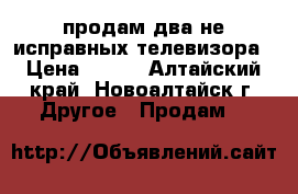 продам два не исправных телевизора › Цена ­ 500 - Алтайский край, Новоалтайск г. Другое » Продам   